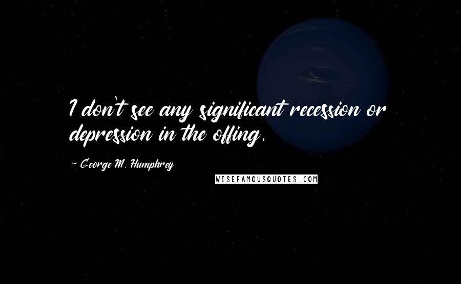 George M. Humphrey Quotes: I don't see any significant recession or depression in the offing.