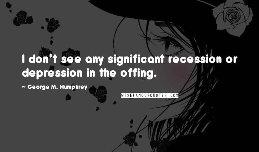 George M. Humphrey Quotes: I don't see any significant recession or depression in the offing.