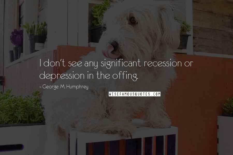 George M. Humphrey Quotes: I don't see any significant recession or depression in the offing.