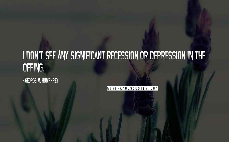 George M. Humphrey Quotes: I don't see any significant recession or depression in the offing.