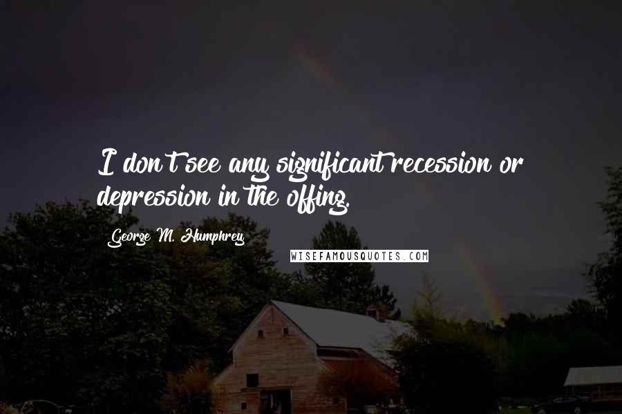 George M. Humphrey Quotes: I don't see any significant recession or depression in the offing.