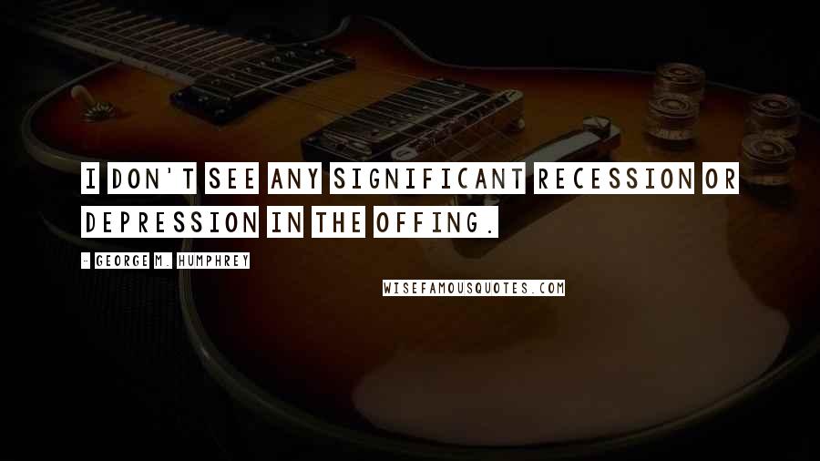 George M. Humphrey Quotes: I don't see any significant recession or depression in the offing.