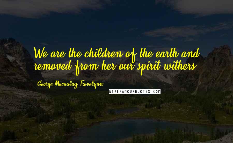 George Macaulay Trevelyan Quotes: We are the children of the earth and removed from her our spirit withers.