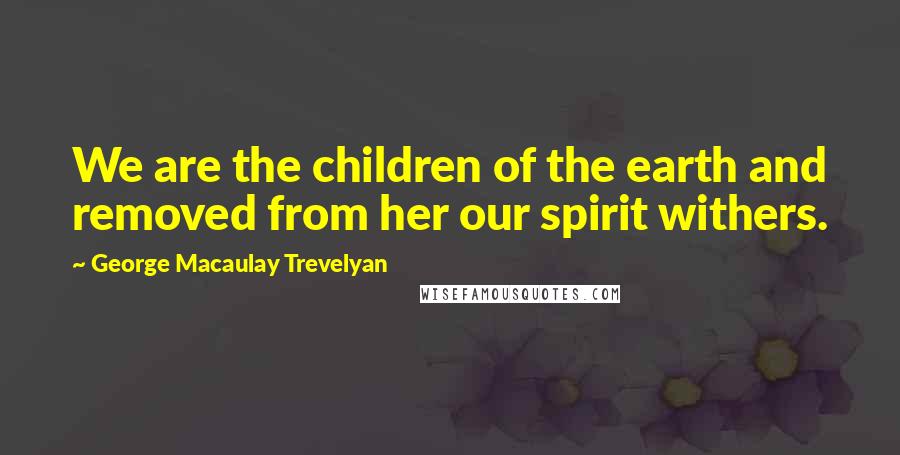 George Macaulay Trevelyan Quotes: We are the children of the earth and removed from her our spirit withers.