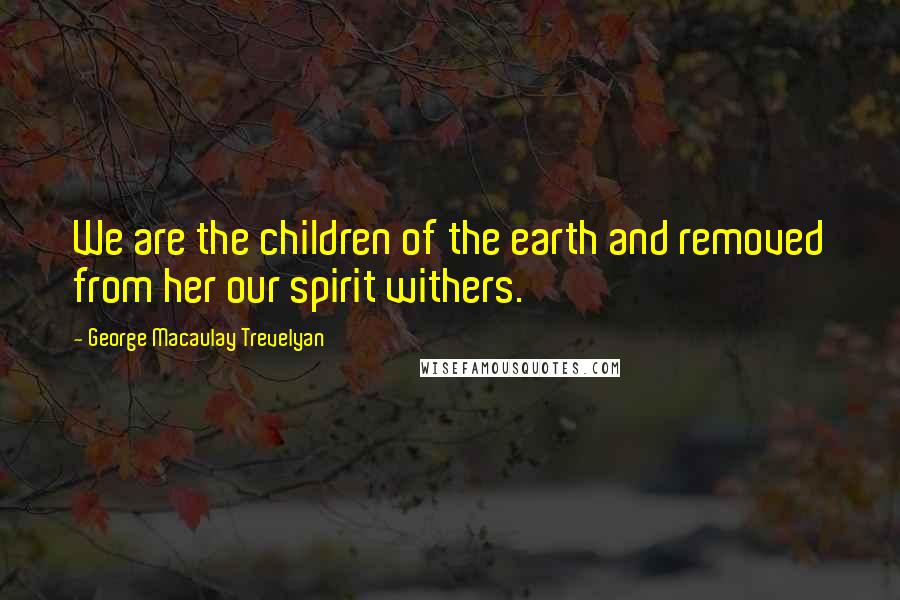 George Macaulay Trevelyan Quotes: We are the children of the earth and removed from her our spirit withers.