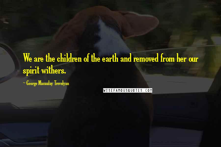 George Macaulay Trevelyan Quotes: We are the children of the earth and removed from her our spirit withers.