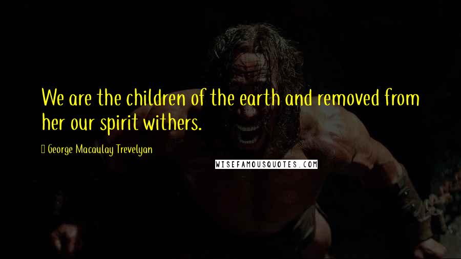 George Macaulay Trevelyan Quotes: We are the children of the earth and removed from her our spirit withers.