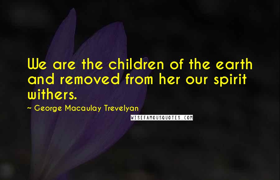 George Macaulay Trevelyan Quotes: We are the children of the earth and removed from her our spirit withers.