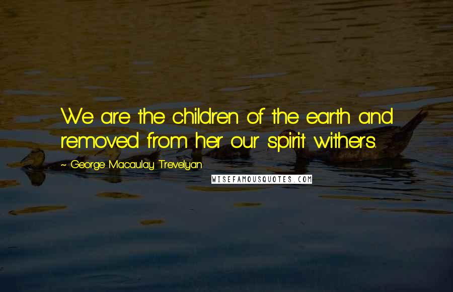 George Macaulay Trevelyan Quotes: We are the children of the earth and removed from her our spirit withers.