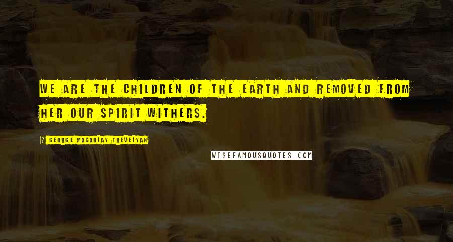 George Macaulay Trevelyan Quotes: We are the children of the earth and removed from her our spirit withers.