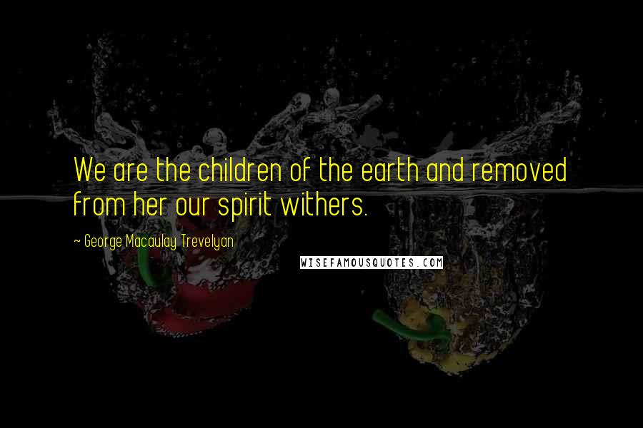 George Macaulay Trevelyan Quotes: We are the children of the earth and removed from her our spirit withers.