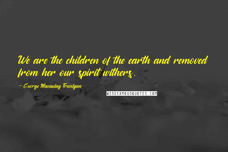 George Macaulay Trevelyan Quotes: We are the children of the earth and removed from her our spirit withers.