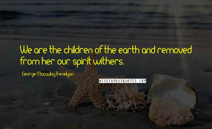 George Macaulay Trevelyan Quotes: We are the children of the earth and removed from her our spirit withers.