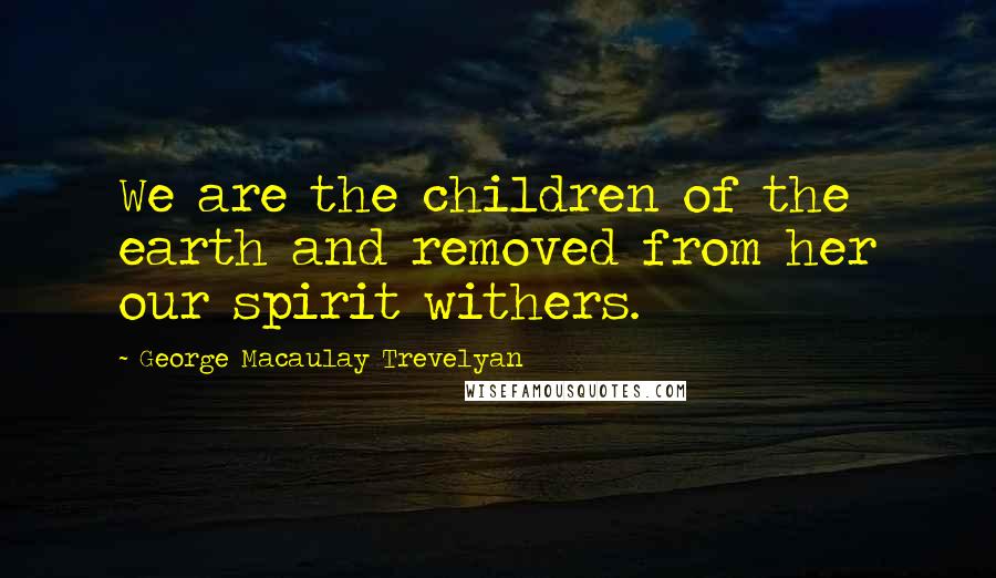 George Macaulay Trevelyan Quotes: We are the children of the earth and removed from her our spirit withers.