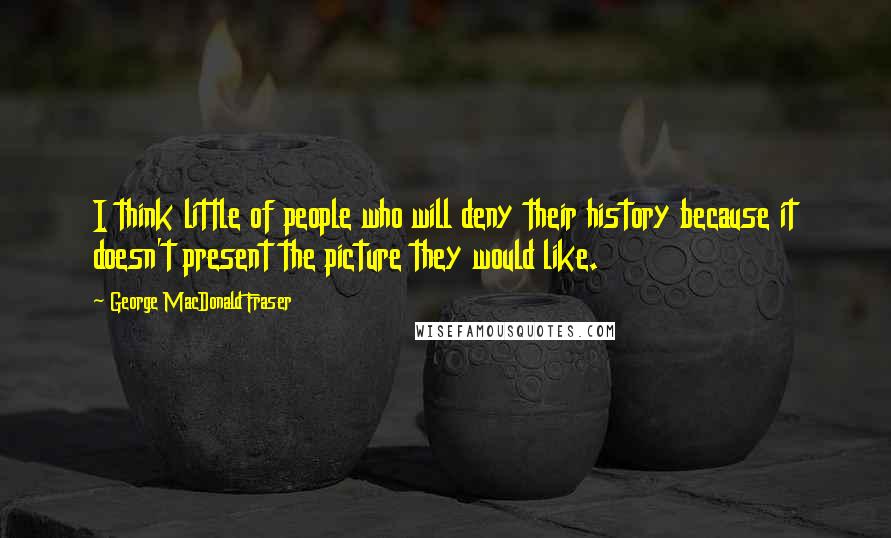 George MacDonald Fraser Quotes: I think little of people who will deny their history because it doesn't present the picture they would like.