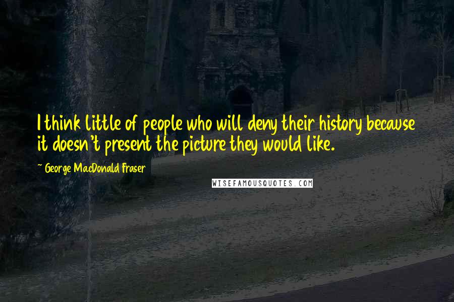 George MacDonald Fraser Quotes: I think little of people who will deny their history because it doesn't present the picture they would like.