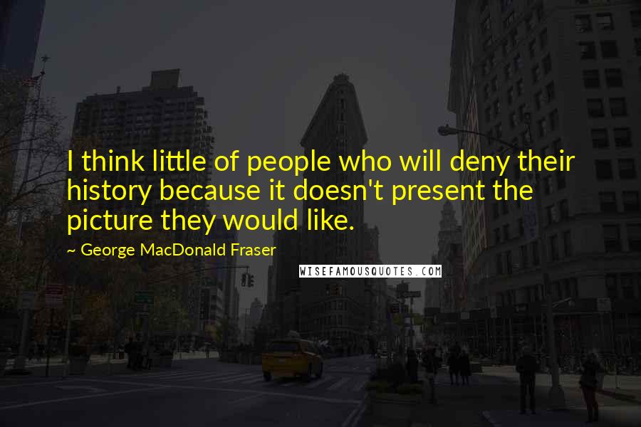 George MacDonald Fraser Quotes: I think little of people who will deny their history because it doesn't present the picture they would like.