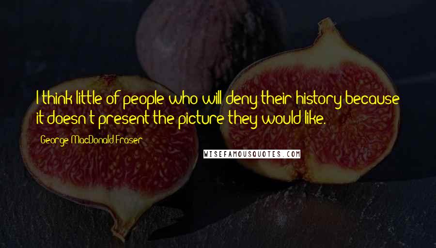 George MacDonald Fraser Quotes: I think little of people who will deny their history because it doesn't present the picture they would like.