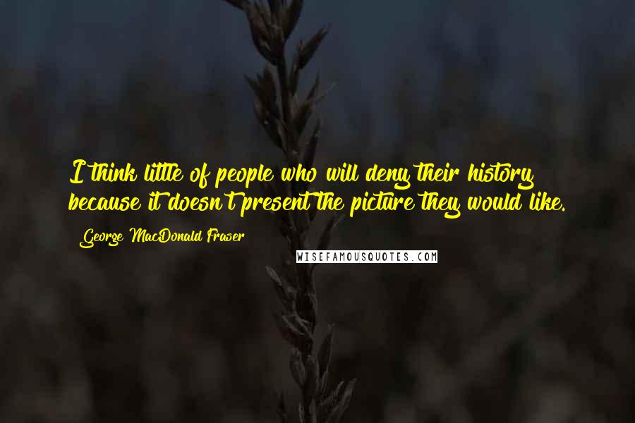 George MacDonald Fraser Quotes: I think little of people who will deny their history because it doesn't present the picture they would like.