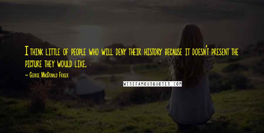 George MacDonald Fraser Quotes: I think little of people who will deny their history because it doesn't present the picture they would like.