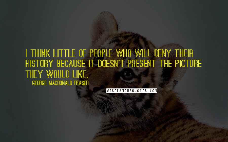 George MacDonald Fraser Quotes: I think little of people who will deny their history because it doesn't present the picture they would like.