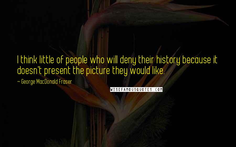 George MacDonald Fraser Quotes: I think little of people who will deny their history because it doesn't present the picture they would like.