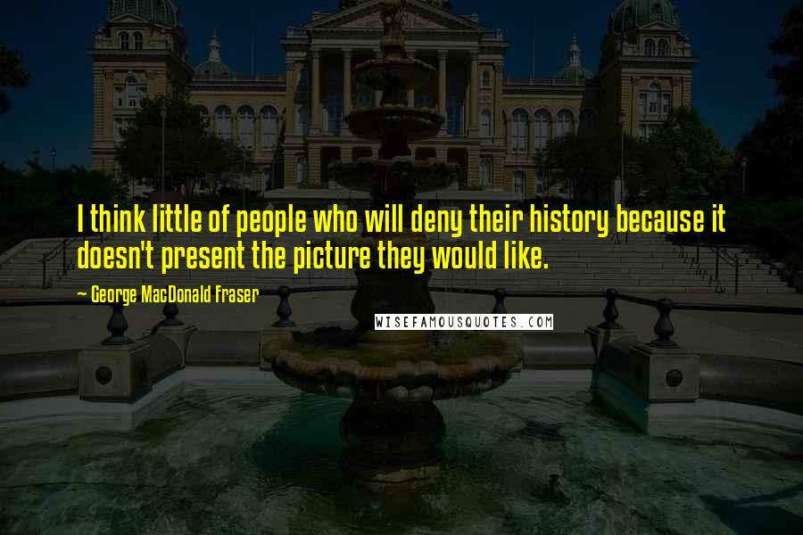 George MacDonald Fraser Quotes: I think little of people who will deny their history because it doesn't present the picture they would like.