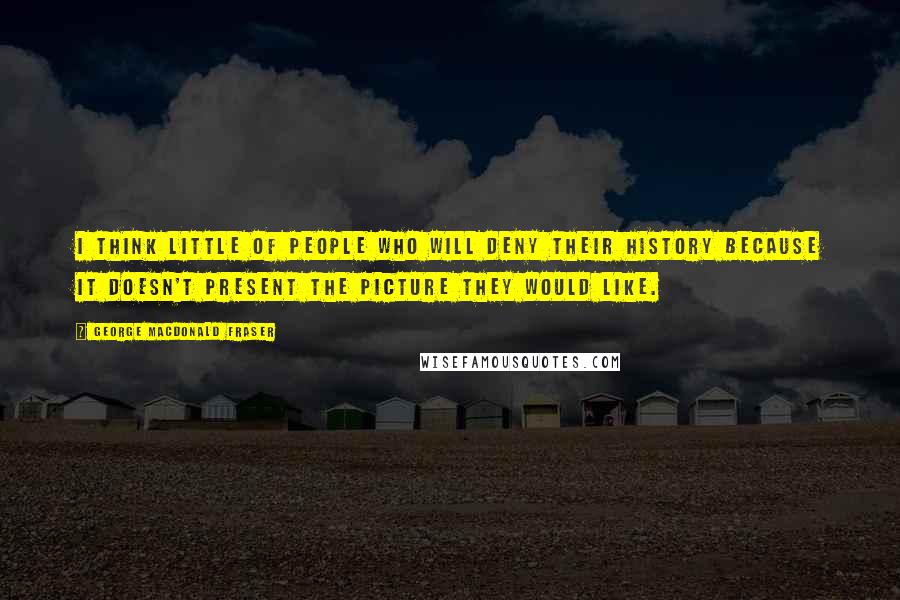 George MacDonald Fraser Quotes: I think little of people who will deny their history because it doesn't present the picture they would like.