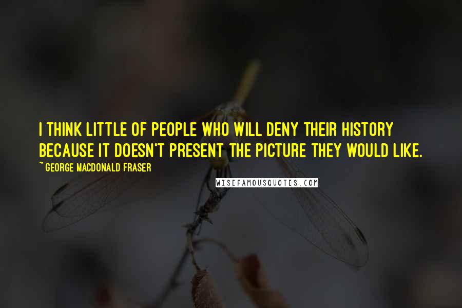 George MacDonald Fraser Quotes: I think little of people who will deny their history because it doesn't present the picture they would like.