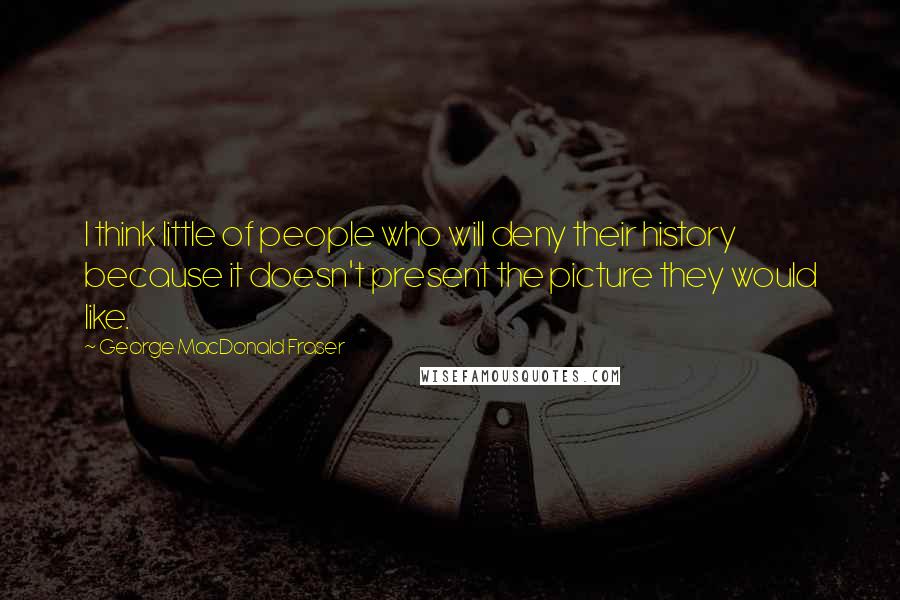 George MacDonald Fraser Quotes: I think little of people who will deny their history because it doesn't present the picture they would like.