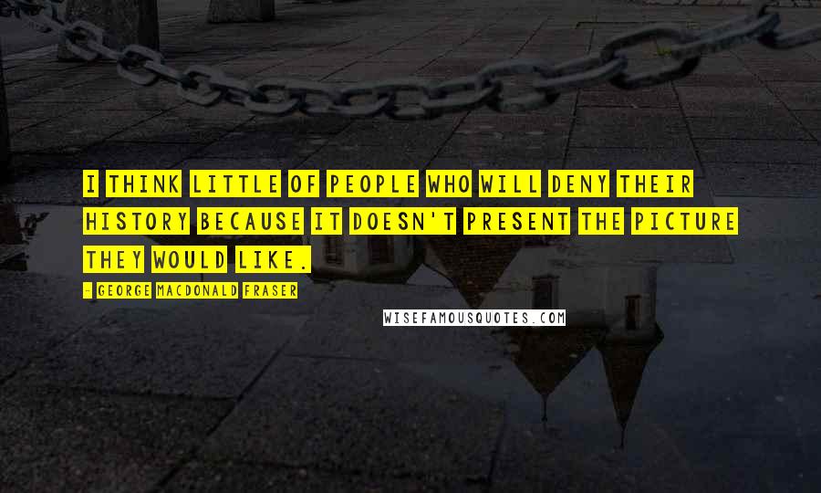 George MacDonald Fraser Quotes: I think little of people who will deny their history because it doesn't present the picture they would like.