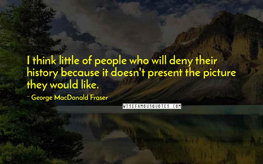 George MacDonald Fraser Quotes: I think little of people who will deny their history because it doesn't present the picture they would like.