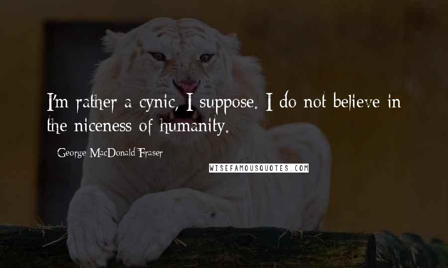 George MacDonald Fraser Quotes: I'm rather a cynic, I suppose. I do not believe in the niceness of humanity.
