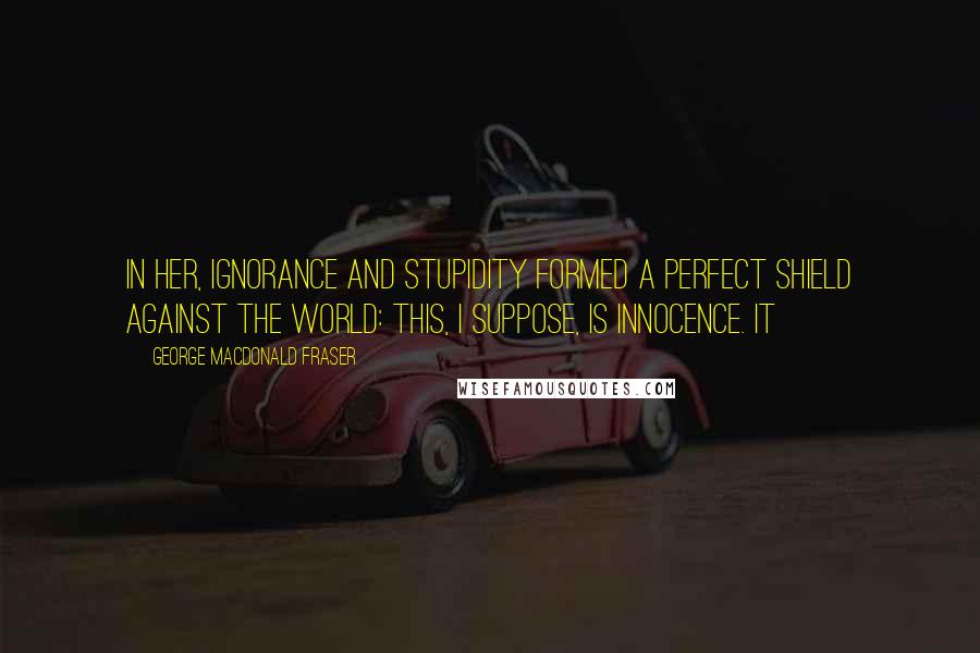 George MacDonald Fraser Quotes: In her, ignorance and stupidity formed a perfect shield against the world: this, I suppose, is innocence. It