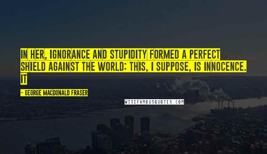 George MacDonald Fraser Quotes: In her, ignorance and stupidity formed a perfect shield against the world: this, I suppose, is innocence. It