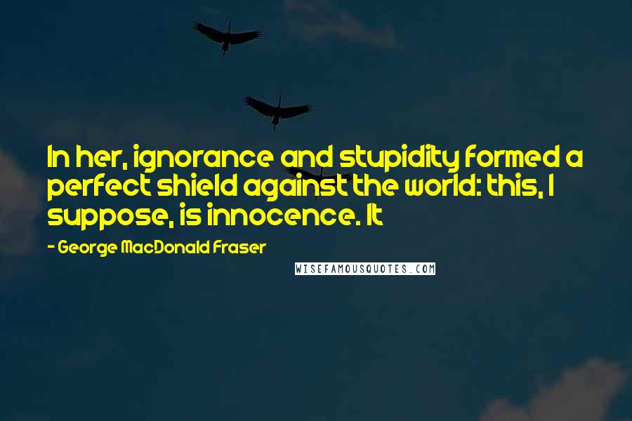 George MacDonald Fraser Quotes: In her, ignorance and stupidity formed a perfect shield against the world: this, I suppose, is innocence. It