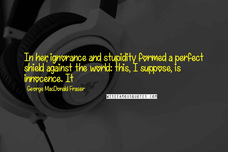 George MacDonald Fraser Quotes: In her, ignorance and stupidity formed a perfect shield against the world: this, I suppose, is innocence. It