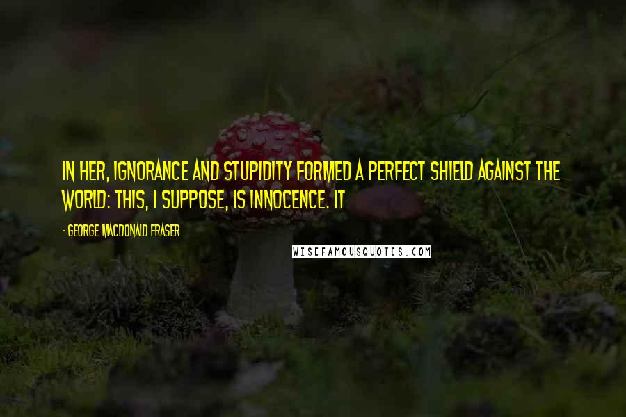 George MacDonald Fraser Quotes: In her, ignorance and stupidity formed a perfect shield against the world: this, I suppose, is innocence. It