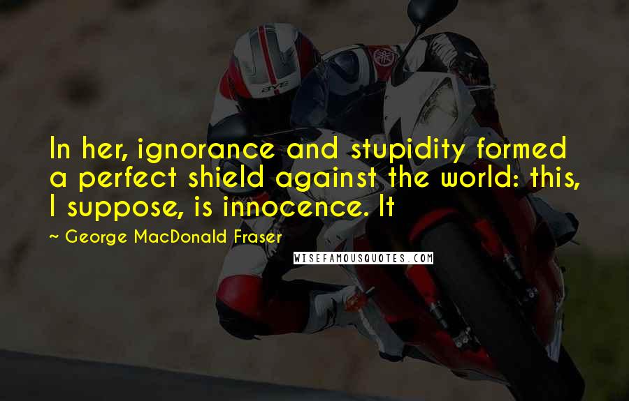 George MacDonald Fraser Quotes: In her, ignorance and stupidity formed a perfect shield against the world: this, I suppose, is innocence. It