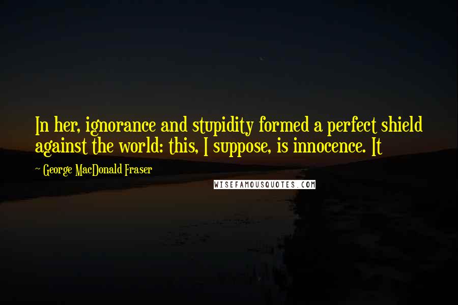 George MacDonald Fraser Quotes: In her, ignorance and stupidity formed a perfect shield against the world: this, I suppose, is innocence. It