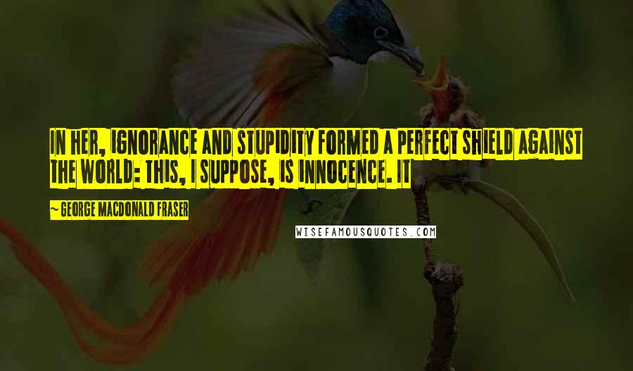 George MacDonald Fraser Quotes: In her, ignorance and stupidity formed a perfect shield against the world: this, I suppose, is innocence. It