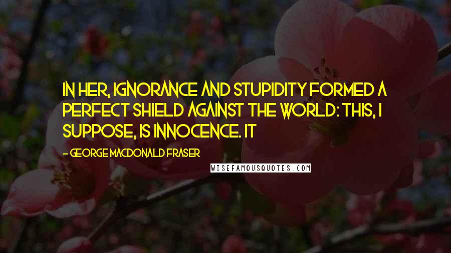 George MacDonald Fraser Quotes: In her, ignorance and stupidity formed a perfect shield against the world: this, I suppose, is innocence. It