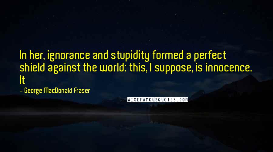 George MacDonald Fraser Quotes: In her, ignorance and stupidity formed a perfect shield against the world: this, I suppose, is innocence. It