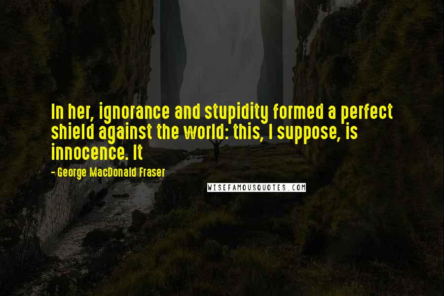 George MacDonald Fraser Quotes: In her, ignorance and stupidity formed a perfect shield against the world: this, I suppose, is innocence. It