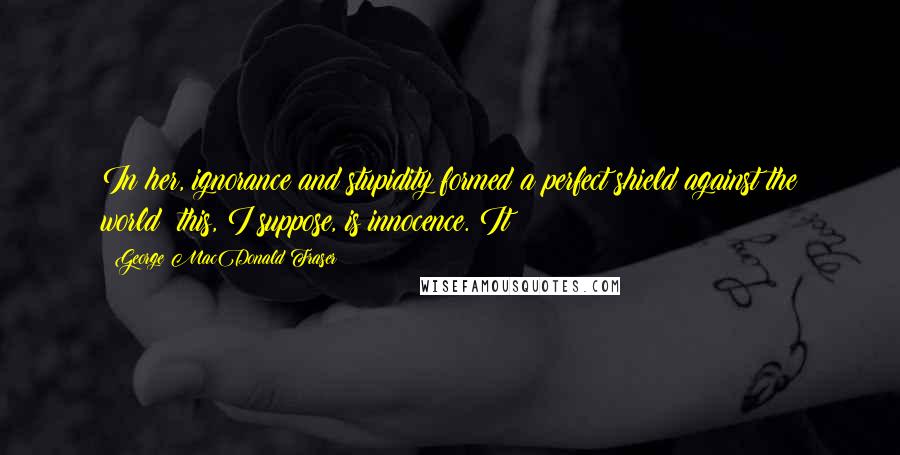 George MacDonald Fraser Quotes: In her, ignorance and stupidity formed a perfect shield against the world: this, I suppose, is innocence. It