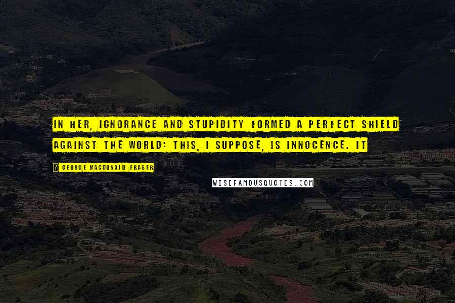 George MacDonald Fraser Quotes: In her, ignorance and stupidity formed a perfect shield against the world: this, I suppose, is innocence. It