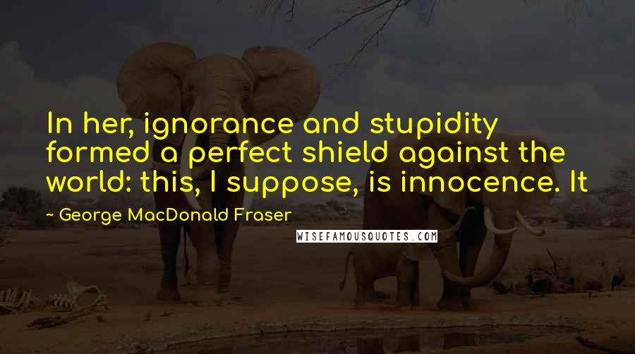 George MacDonald Fraser Quotes: In her, ignorance and stupidity formed a perfect shield against the world: this, I suppose, is innocence. It