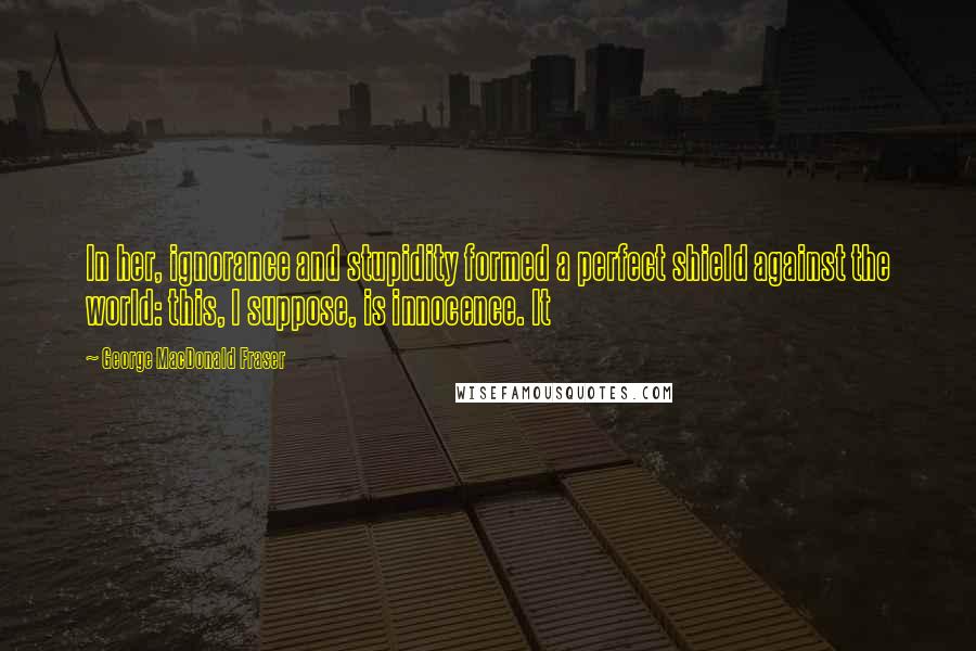 George MacDonald Fraser Quotes: In her, ignorance and stupidity formed a perfect shield against the world: this, I suppose, is innocence. It