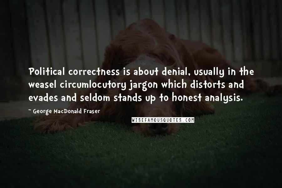 George MacDonald Fraser Quotes: Political correctness is about denial, usually in the weasel circumlocutory jargon which distorts and evades and seldom stands up to honest analysis.