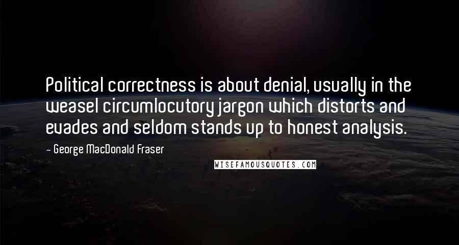 George MacDonald Fraser Quotes: Political correctness is about denial, usually in the weasel circumlocutory jargon which distorts and evades and seldom stands up to honest analysis.